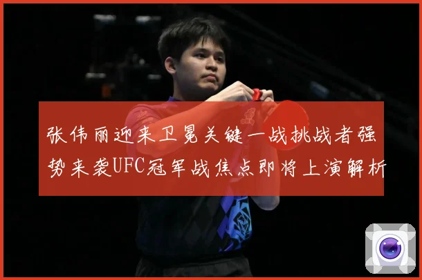 张伟丽迎来卫冕关键一战挑战者强势来袭UFC冠军战焦点即将上演解析：最新赛事动态与深度分析
