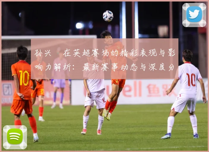 孙兴慜在英超赛场的精彩表现与影响力解析：最新赛事动态与深度分析