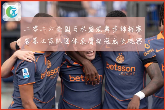 二零二六全国马术盛装舞步锦标赛落幕江苏队团体荣膺桂冠成长观察：最新赛事动态与深度分析