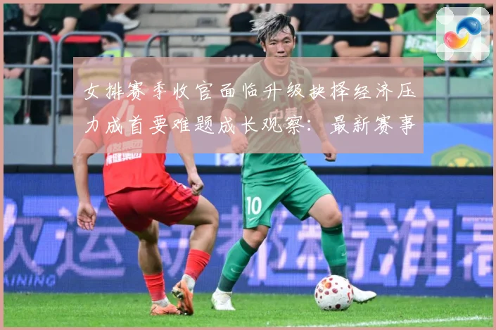 女排赛季收官面临升级抉择经济压力成首要难题成长观察：最新赛事动态与深度分析