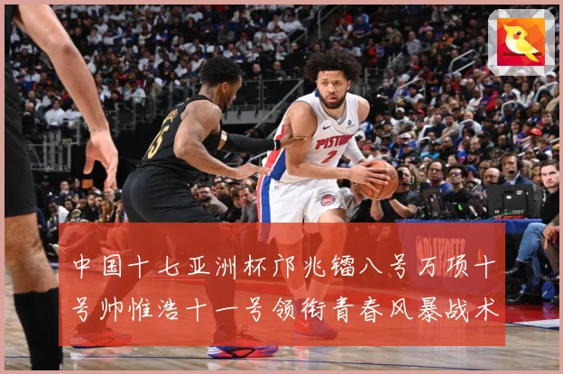中国十七亚洲杯邝兆镭八号万项十号帅惟浩十一号领衔青春风暴战术观察：最新赛事动态与深度分析