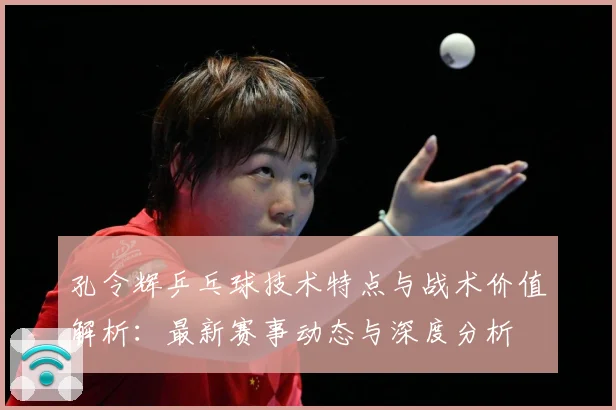 孔令辉乒乓球技术特点与战术价值解析：最新赛事动态与深度分析