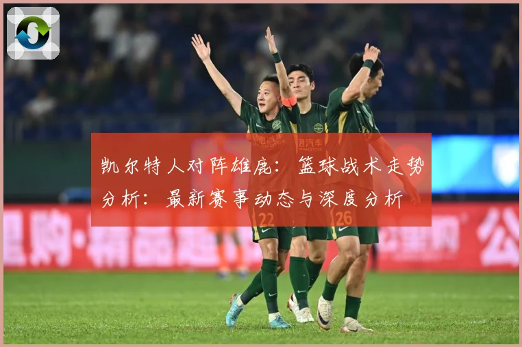 凯尔特人对阵雄鹿：篮球战术走势分析：最新赛事动态与深度分析