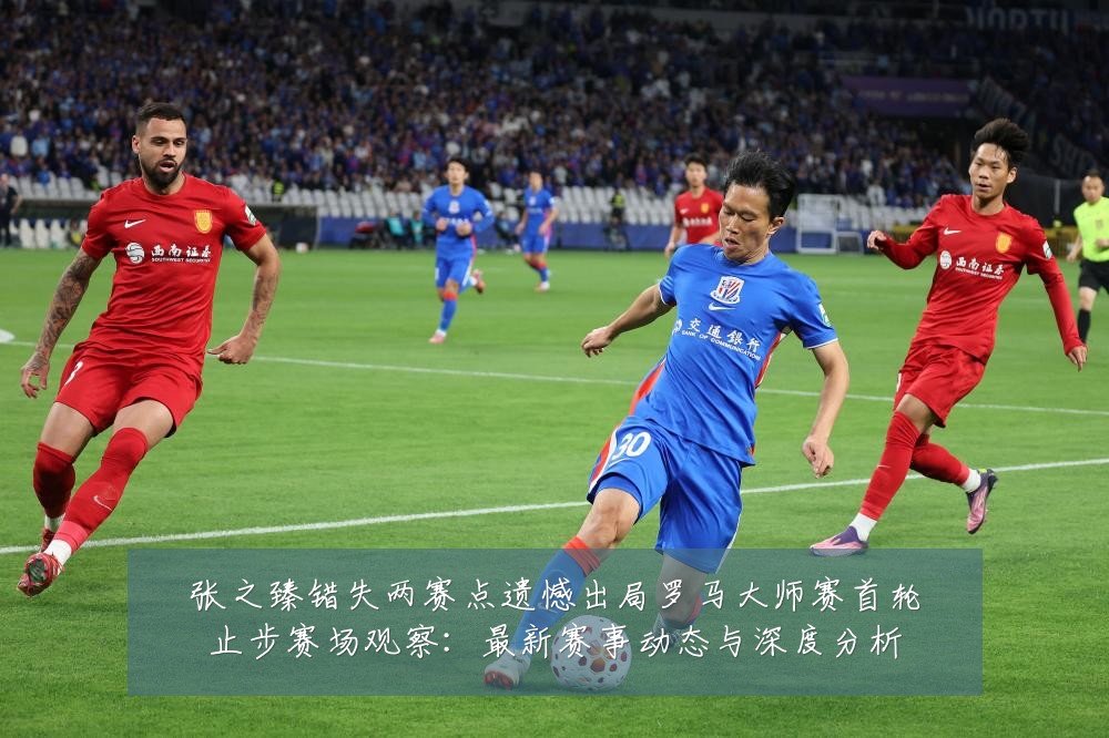 张之臻错失两赛点遗憾出局罗马大师赛首轮止步赛场观察：最新赛事动态与深度分析