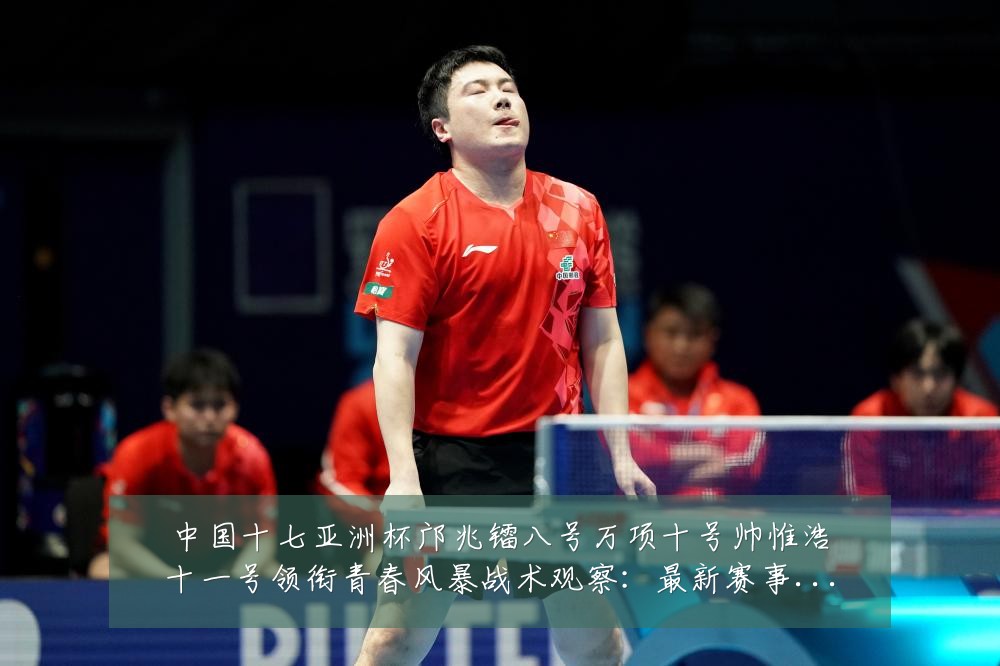 中国十七亚洲杯邝兆镭八号万项十号帅惟浩十一号领衔青春风暴战术观察：最新赛事动态与深度分析