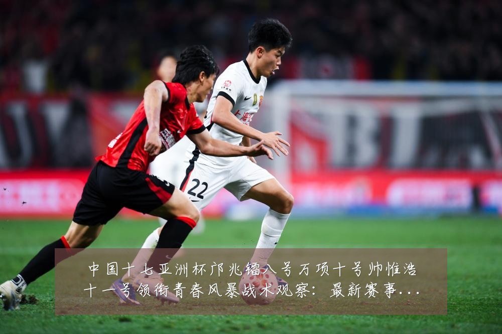 中国十七亚洲杯邝兆镭八号万项十号帅惟浩十一号领衔青春风暴战术观察：最新赛事动态与深度分析