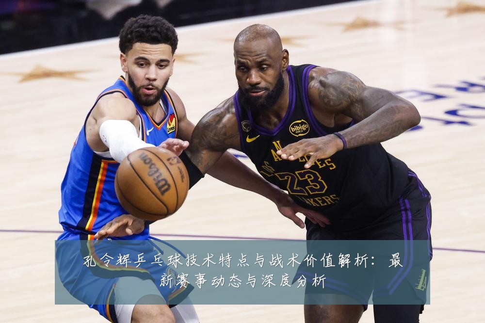 孔令辉乒乓球技术特点与战术价值解析：最新赛事动态与深度分析
